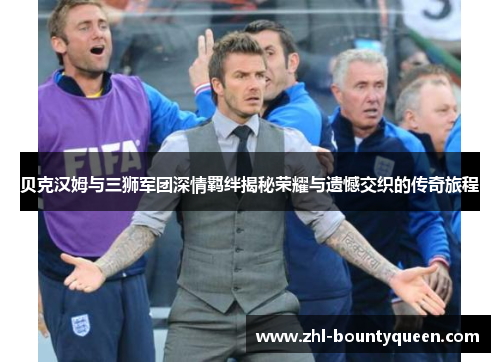 贝克汉姆与三狮军团深情羁绊揭秘荣耀与遗憾交织的传奇旅程