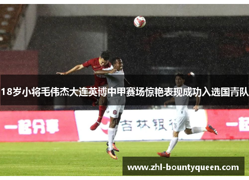 18岁小将毛伟杰大连英博中甲赛场惊艳表现成功入选国青队