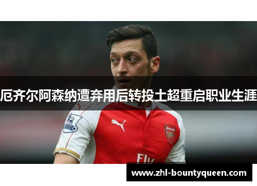 厄齐尔阿森纳遭弃用后转投土超重启职业生涯 厄齐尔阿森纳遭弃用后转投土超重启职业生涯