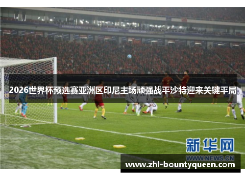 2026世界杯预选赛亚洲区印尼主场顽强战平沙特迎来关键平局