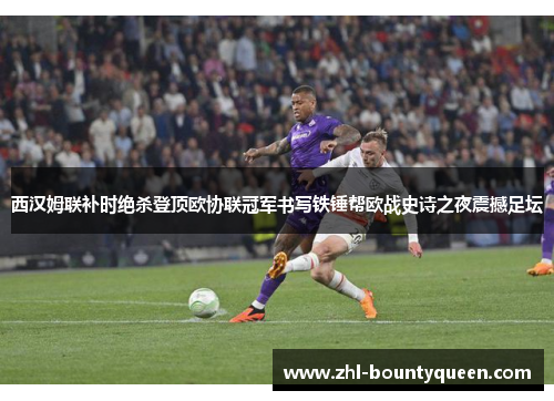 西汉姆联补时绝杀登顶欧协联冠军书写铁锤帮欧战史诗之夜震撼足坛