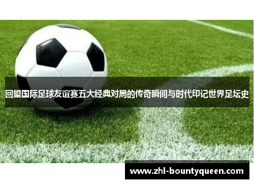 回望国际足球友谊赛五大经典对局的传奇瞬间与时代印记世界足坛史 回望国际足球友谊赛五大经典对局的传奇瞬间与时代印记世界足坛史