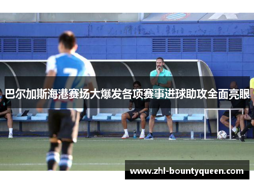巴尔加斯海港赛场大爆发各项赛事进球助攻全面亮眼 巴尔加斯海港赛场大爆发各项赛事进球助攻全面亮眼