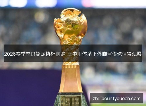 2026赛季林良铭足协杯前瞻 三中卫体系下外脚背传球值得观察 2026赛季林良铭足协杯前瞻 三中卫体系下外脚背传球值得观察